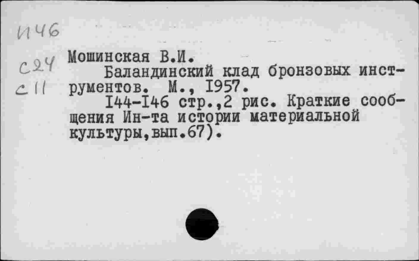 ﻿И 4G
..:і Мошинская ВЛ.
Баландинский клад бронзовых инст-С. II рументов. M«, 1957.
I44-I46 стр.,2 рис. Краткие сообщения Ин-та истории материальной культуры,вып.67).